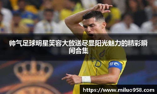 帅气足球明星笑容大放送尽显阳光魅力的精彩瞬间合集